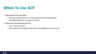 16
When To Use AOT
• Ephemeral microservices
o Startup and warmup time is more important than overall speed
o Garbage collection is usually a non-issue
• Resource constrained services
o E.g. 2 vcore container
o JIT compilation will significantly reduce throughput during warmup
 