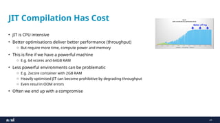 24
JIT Compilation Has Cost
• JIT is CPU intensive
• Better optimisations deliver better performance (throughput)
o But require more time, compute power and memory
• This is fine if we have a powerful machine
o E.g. 64 vcores and 64GB RAM
• Less powerful environments can be problematic
o E.g. 2vcore container with 2GB RAM
o Heavily optimised JIT can become prohibitive by degrading throughput
o Even resul in OOM errors
• Often we end up with a compromise
 
