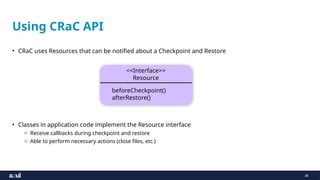 38
Using CRaC API
• CRaC uses Resources that can be notified about a Checkpoint and Restore
• Classes in application code implement the Resource interface
o Receive callbacks during checkpoint and restore
o Able to perform necessary actions (close files, etc.)
<<Interface>>
Resource
beforeCheckpoint()
afterRestore()
 