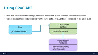 39
Using CRaC API
• Resource objects need to be registered with a Context so that they can receive notifications
• There is a global Context accessible via the static getGlobalContext() method of the Core class
<<Interface>>
Resource
beforeCheckpoint()
afterRestore()
Core
getGlobalContext()
<<Abstract>>
Context
register(Resource)
 