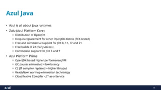 45
Azul Java
• Azul is all about Java runtimes
• Zulu (Azul Platform Core)
o Distribution of OpenJDK
o Drop-in replacement for other OpenJDK distros (TCK tested)
o Free and commercial support for JDK 8, 11, 17 and 21
o Free builds of 22 (Early Access)
o Commercial support for JDK 6 and 7
• Azul Platform Prime
o OpenJDK-based higher performance JVM
o GC pauses eliminated = low latency
o C2 JIT compiler replaced = higher thruput
o ReadyNow! warmup elimination technology
o Cloud Native Compiler - JIT-as-a-Service
 