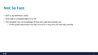 9
Not So Fast
• AOT is, by definition, static
• And code is compiled before it is run
• The compiler has no knowledge of how the code will actually run
o Profile guided optimisation has been around for a long time and only helps partially
 