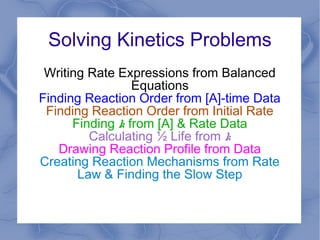 Solving Kinetics Problems
Writing Rate Expressions from Balanced
Equations
Finding Reaction Order from [A]-time Data
Finding Reaction Order from Initial Rate
Finding k from [A] & Rate Data
Calculating ½ Life from k
Drawing Reaction Profile from Data
Creating Reaction Mechanisms from Rate
Law & Finding the Slow Step

 