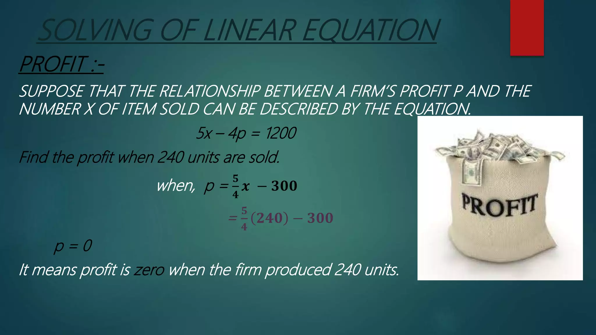 SOLVING OF LINEAR EQUATION
PROFIT :-
SUPPOSE THAT THE RELATIONSHIP BETWEEN A FIRM’S PROFIT P AND THE
NUMBER X OF ITEM SOLD CAN BE DESCRIBED BY THE EQUATION.
5x – 4p = 1200
Find the profit when 240 units are sold.
when, p =
𝟓
𝟒
𝒙 − 𝟑𝟎𝟎
=
𝟓
𝟒
𝟐𝟒𝟎 − 𝟑𝟎𝟎
p = 0
It means profit is zero when the firm produced 240 units.
 