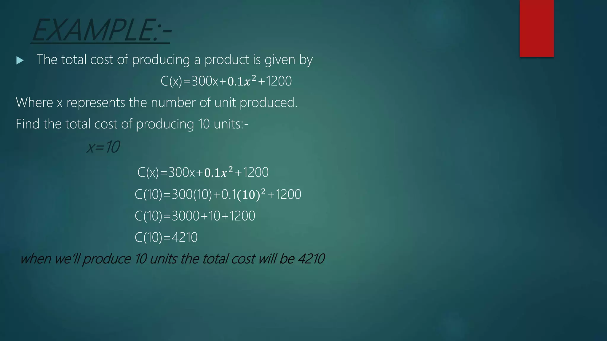 EXAMPLE:-
 The total cost of producing a product is given by
C(x)=300x+0.1𝑥2+1200
Where x represents the number of unit produced.
Find the total cost of producing 10 units:-
x=10
C(x)=300x+0.1𝑥2
+1200
C(10)=300(10)+0.1(10)2+1200
C(10)=3000+10+1200
C(10)=4210
when we’ll produce 10 units the total cost will be 4210
 