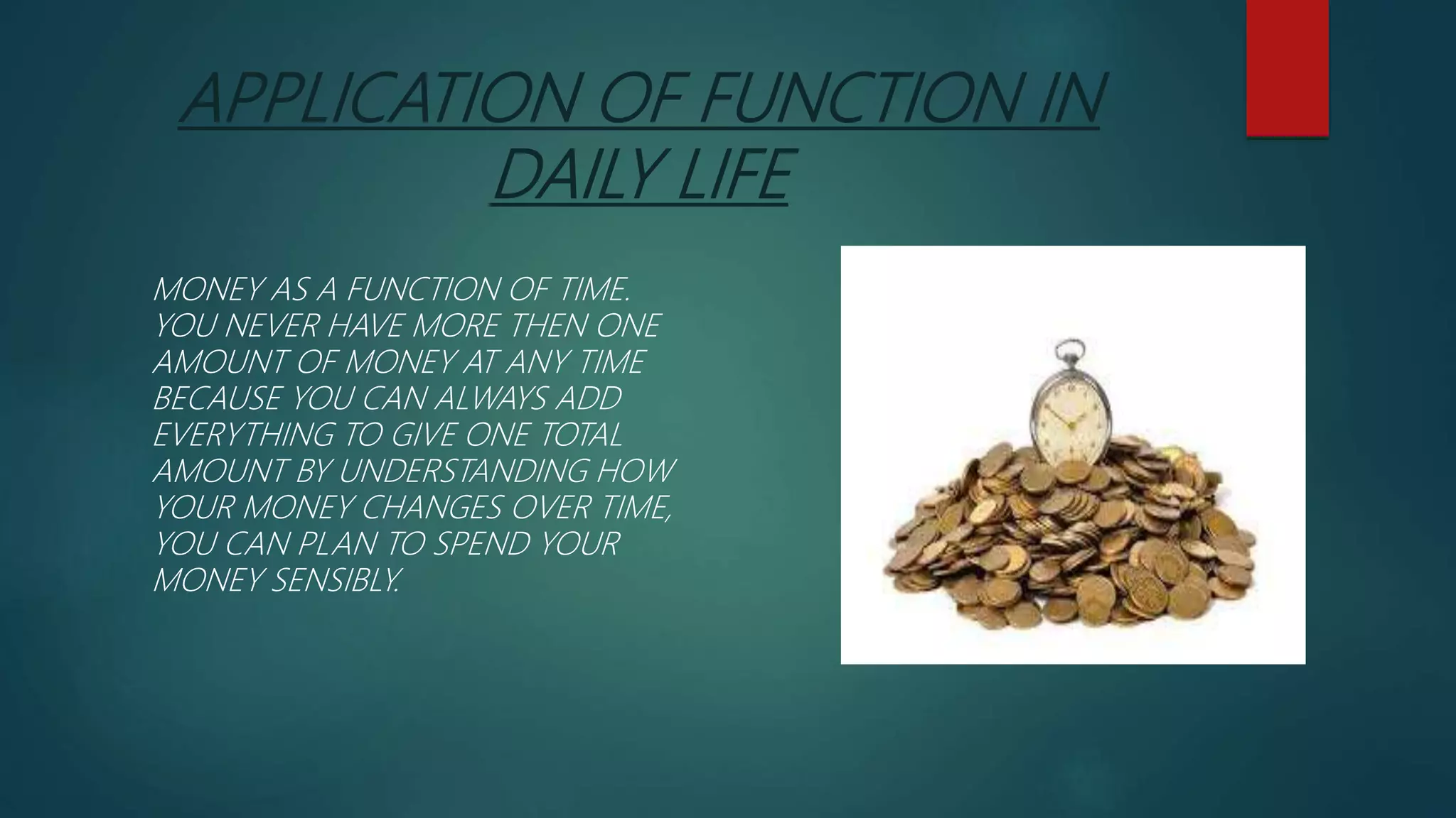 APPLICATION OF FUNCTION IN
DAILY LIFE
MONEY AS A FUNCTION OF TIME.
YOU NEVER HAVE MORE THEN ONE
AMOUNT OF MONEY AT ANY TIME
BECAUSE YOU CAN ALWAYS ADD
EVERYTHING TO GIVE ONE TOTAL
AMOUNT BY UNDERSTANDING HOW
YOUR MONEY CHANGES OVER TIME,
YOU CAN PLAN TO SPEND YOUR
MONEY SENSIBLY.
 