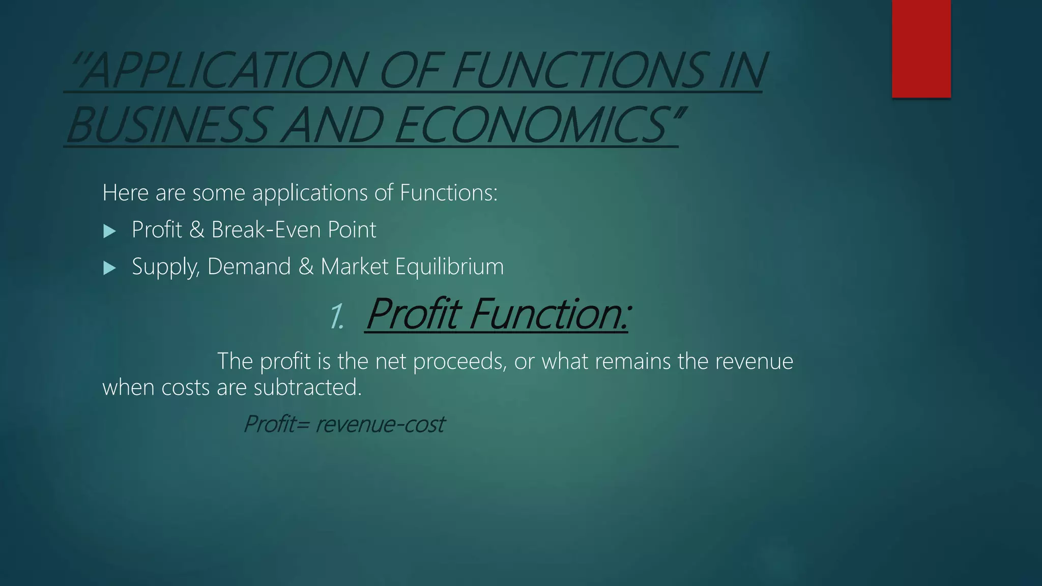 ‘’APPLICATION OF FUNCTIONS IN
BUSINESS AND ECONOMICS’’
Here are some applications of Functions:
 Profit & Break-Even Point
 Supply, Demand & Market Equilibrium
1. Profit Function:
The profit is the net proceeds, or what remains the revenue
when costs are subtracted.
Profit= revenue-cost
 