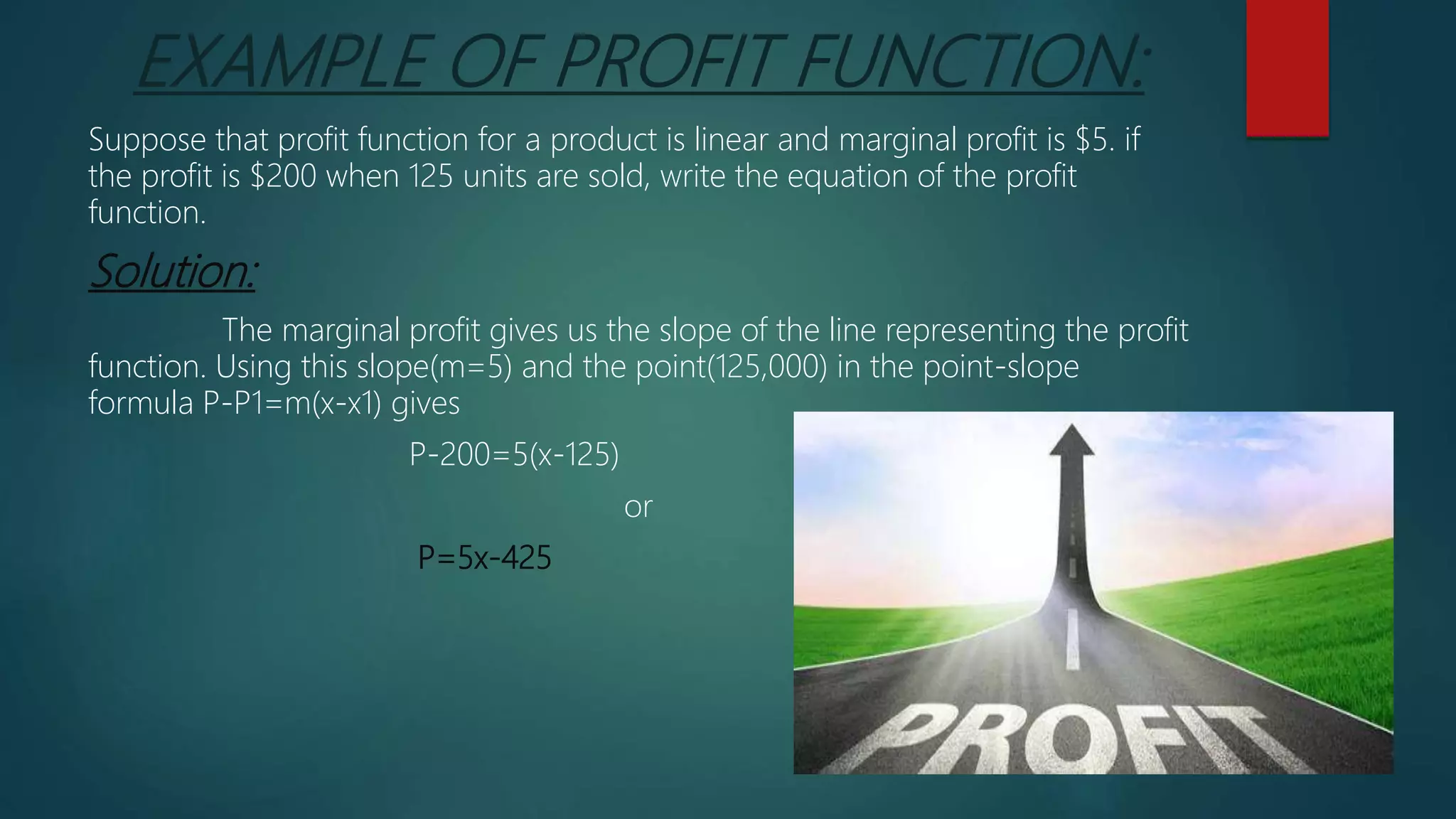 EXAMPLE OF PROFIT FUNCTION:
Suppose that profit function for a product is linear and marginal profit is $5. if
the profit is $200 when 125 units are sold, write the equation of the profit
function.
Solution:
The marginal profit gives us the slope of the line representing the profit
function. Using this slope(m=5) and the point(125,000) in the point-slope
formula P-P1=m(x-x1) gives
P-200=5(x-125)
or
P=5x-425
 