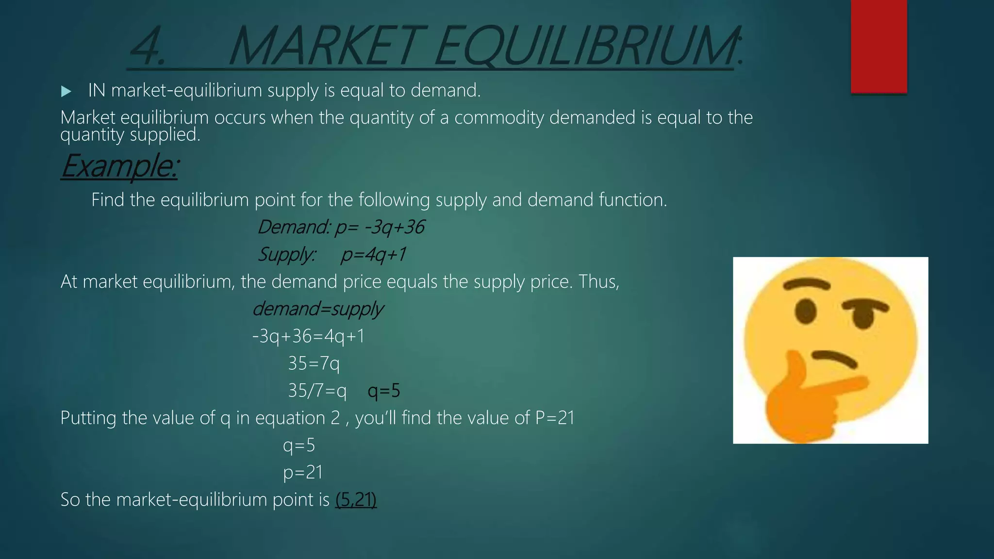 4. MARKET EQUILIBRIUM:
 IN market-equilibrium supply is equal to demand.
Market equilibrium occurs when the quantity of a commodity demanded is equal to the
quantity supplied.
Example:
Find the equilibrium point for the following supply and demand function.
Demand: p= -3q+36
Supply: p=4q+1
At market equilibrium, the demand price equals the supply price. Thus,
demand=supply
-3q+36=4q+1
35=7q
35/7=q q=5
Putting the value of q in equation 2 , you’ll find the value of P=21
q=5
p=21
So the market-equilibrium point is (5,21)
 