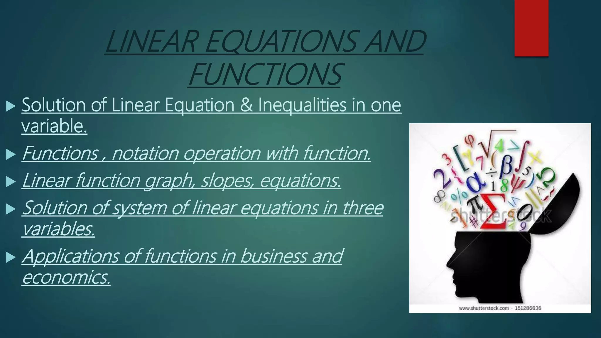 LINEAR EQUATIONS AND
FUNCTIONS
 Solution of Linear Equation & Inequalities in one
variable.
 Functions , notation operation with function.
 Linear function graph, slopes, equations.
 Solution of system of linear equations in three
variables.
 Applications of functions in business and
economics.
 
