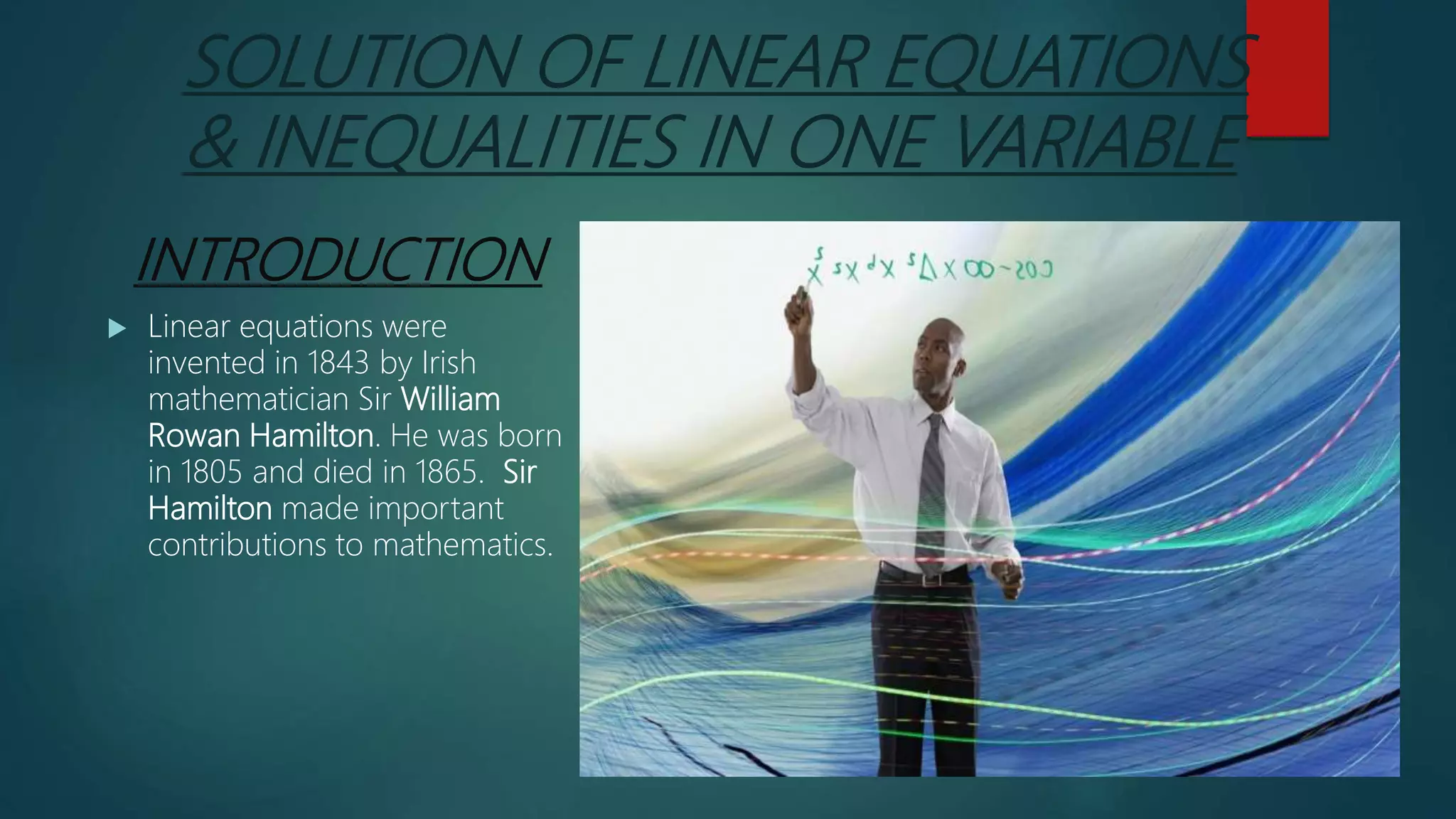 SOLUTION OF LINEAR EQUATIONS
& INEQUALITIES IN ONE VARIABLE
INTRODUCTION
 Linear equations were
invented in 1843 by Irish
mathematician Sir William
Rowan Hamilton. He was born
in 1805 and died in 1865. Sir
Hamilton made important
contributions to mathematics.
 