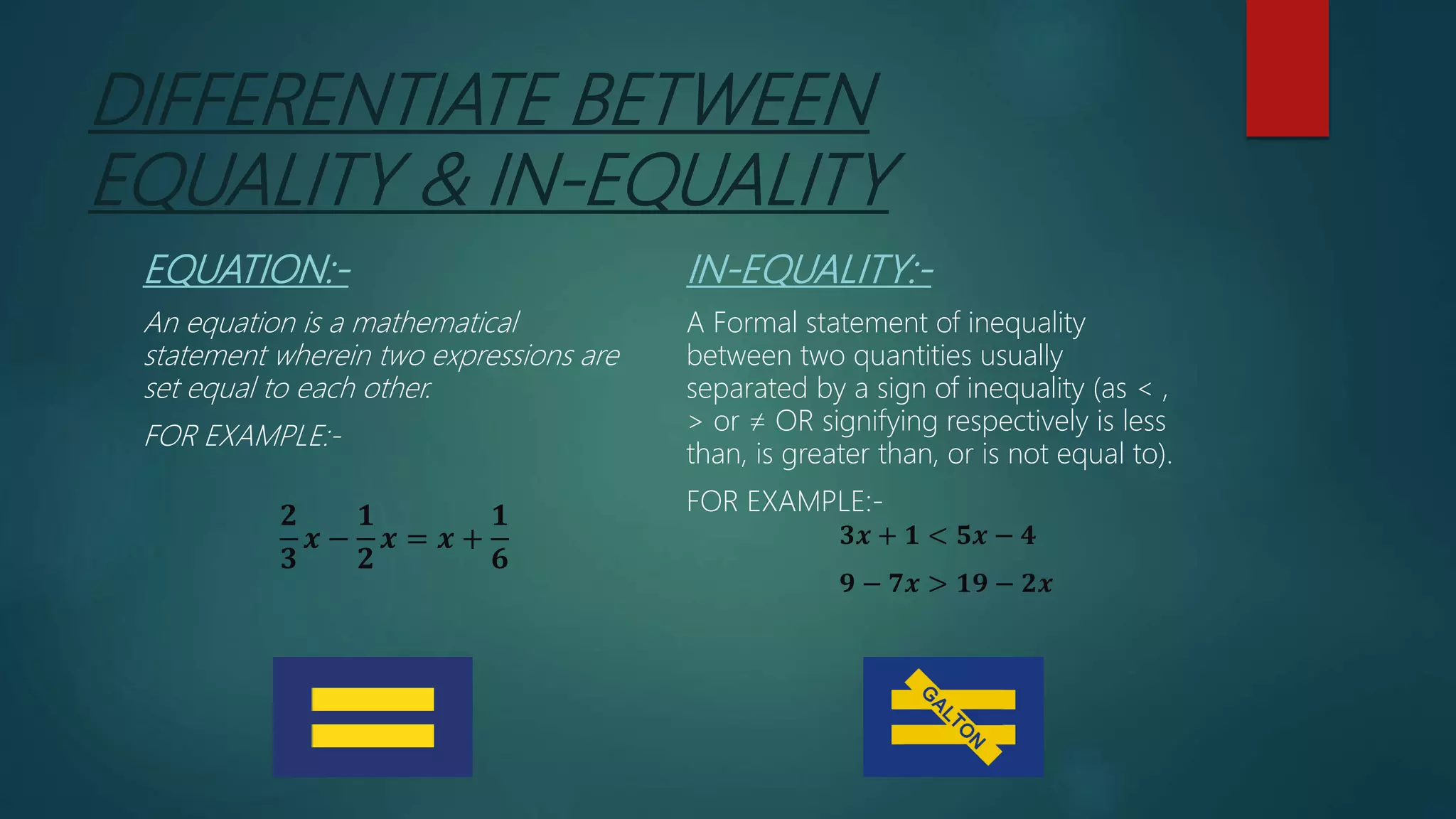 DIFFERENTIATE BETWEEN
EQUALITY & IN-EQUALITY
EQUATION:-
An equation is a mathematical
statement wherein two expressions are
set equal to each other.
FOR EXAMPLE:-
𝟐
𝟑
𝒙 −
𝟏
𝟐
𝒙 = 𝒙 +
𝟏
𝟔
IN-EQUALITY:-
A Formal statement of inequality
between two quantities usually
separated by a sign of inequality (as < ,
> or ≠ OR signifying respectively is less
than, is greater than, or is not equal to).
FOR EXAMPLE:-
𝟑𝒙 + 𝟏 < 𝟓𝒙 − 𝟒
𝟗 − 𝟕𝒙 > 𝟏𝟗 − 𝟐𝒙
 