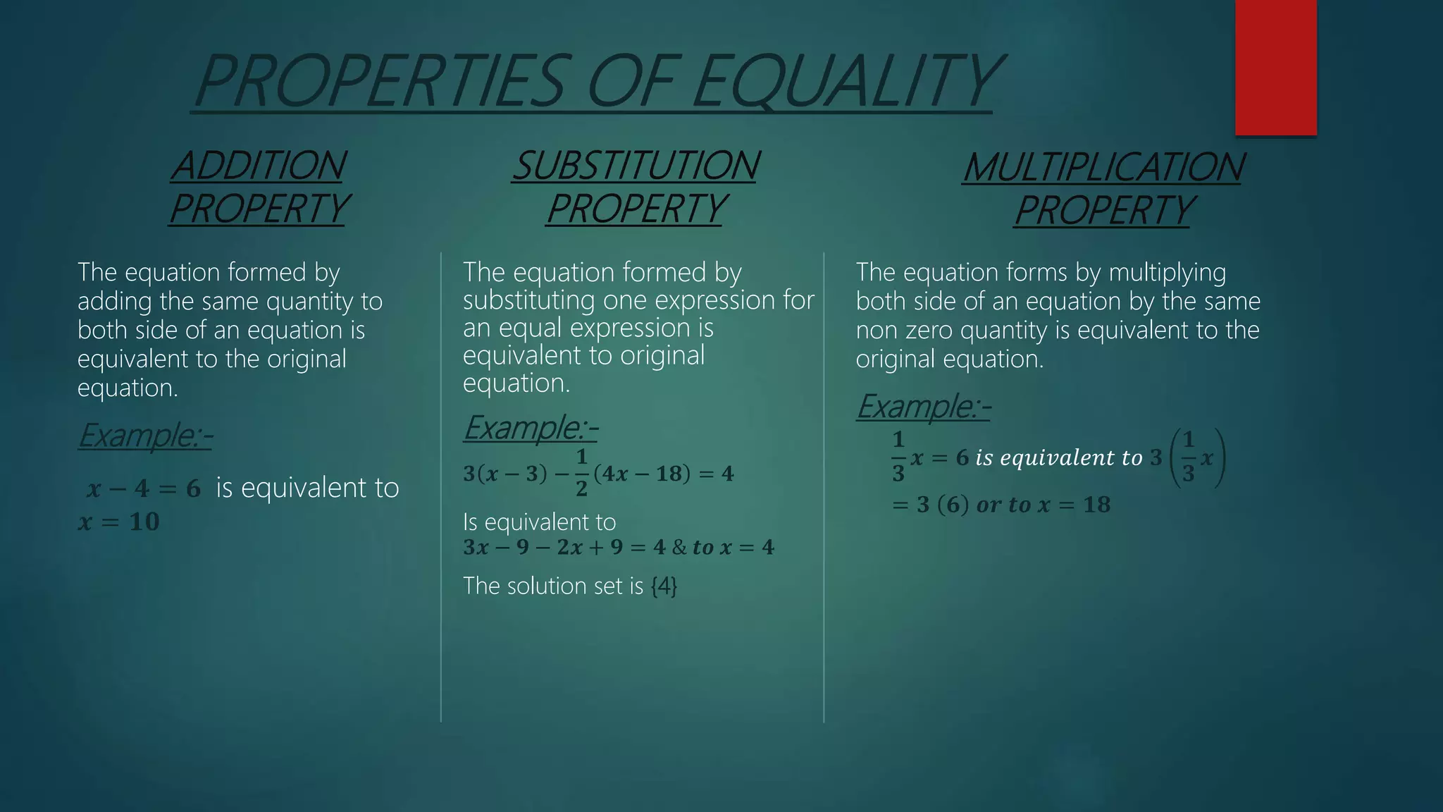 PROPERTIES OF EQUALITY
ADDITION
PROPERTY
The equation formed by
adding the same quantity to
both side of an equation is
equivalent to the original
equation.
Example:-
𝒙 − 𝟒 = 𝟔 is equivalent to
𝒙 = 𝟏𝟎
SUBSTITUTION
PROPERTY
The equation formed by
substituting one expression for
an equal expression is
equivalent to original
equation.
Example:-
𝟑 𝒙 − 𝟑 −
𝟏
𝟐
𝟒𝒙 − 𝟏𝟖 = 𝟒
Is equivalent to
𝟑𝒙 − 𝟗 − 𝟐𝒙 + 𝟗 = 𝟒 & 𝒕𝒐 𝒙 = 𝟒
The solution set is {4}
MULTIPLICATION
PROPERTY
The equation forms by multiplying
both side of an equation by the same
non zero quantity is equivalent to the
original equation.
Example:-
𝟏
𝟑
𝒙 = 𝟔 𝑖𝑠 𝑒𝑞𝑢𝑖𝑣𝑎𝑙𝑒𝑛𝑡 𝑡𝑜 𝟑
𝟏
𝟑
𝒙
= 𝟑 𝟔 𝒐𝒓 𝒕𝒐 𝒙 = 𝟏𝟖
 