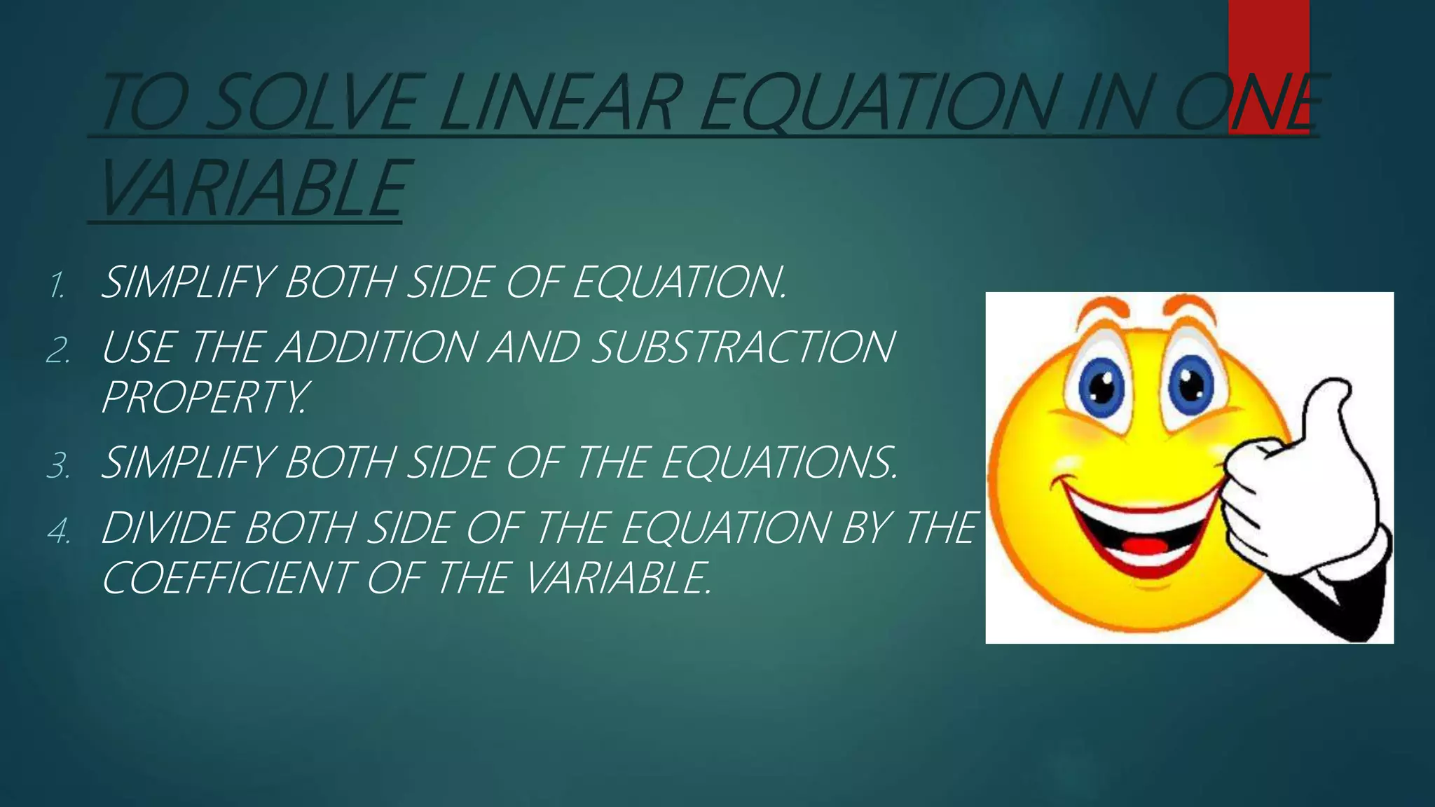 TO SOLVE LINEAR EQUATION IN ONE
VARIABLE
1. SIMPLIFY BOTH SIDE OF EQUATION.
2. USE THE ADDITION AND SUBSTRACTION
PROPERTY.
3. SIMPLIFY BOTH SIDE OF THE EQUATIONS.
4. DIVIDE BOTH SIDE OF THE EQUATION BY THE
COEFFICIENT OF THE VARIABLE.
 