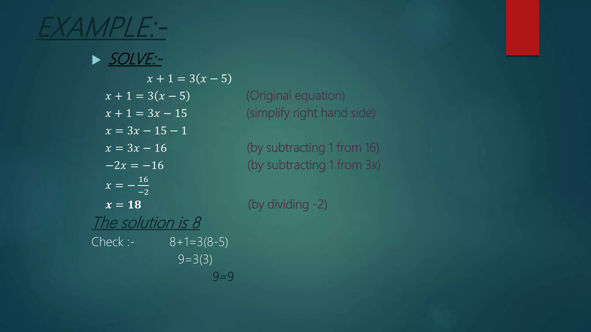 EXAMPLE:-
 SOLVE:-
𝑥 + 1 = 3 𝑥 − 5
𝑥 + 1 = 3 𝑥 − 5 (Original equation)
𝑥 + 1 = 3𝑥 − 15 (simplify right hand side)
𝑥 = 3𝑥 − 15 − 1
𝑥 = 3𝑥 − 16 (by subtracting 1 from 16)
−2𝑥 = −16 (by subtracting 1 from 3x)
𝑥 = −
16
−2
𝒙 = 𝟏𝟖 (by dividing -2)
The solution is 8
Check :- 8+1=3(8-5)
9=3(3)
9=9
 