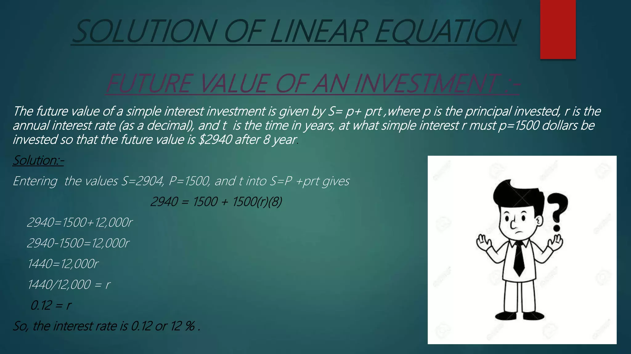 SOLUTION OF LINEAR EQUATION
FUTURE VALUE OF AN INVESTMENT :-
The future value of a simple interest investment is given by S= p+ prt ,where p is the principal invested, r is the
annual interest rate (as a decimal), and t is the time in years, at what simple interest r must p=1500 dollars be
invested so that the future value is $2940 after 8 year.
Solution:-
Entering the values S=2904, P=1500, and t into S=P +prt gives
2940 = 1500 + 1500(r)(8)
2940=1500+12,000r
2940-1500=12,000r
1440=12,000r
1440/12,000 = r
0.12 = r
So, the interest rate is 0.12 or 12 % .
 