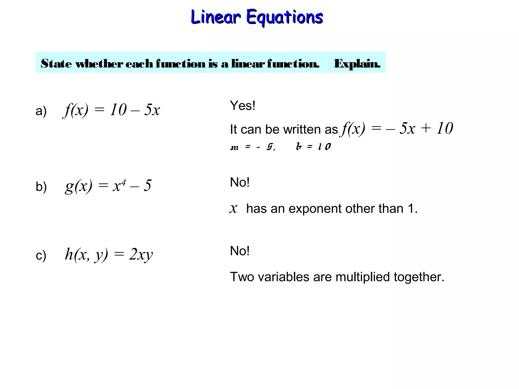 State whethereach function is a linearfunction. Explain.
a) f(x) = 10 – 5x Yes!
It can be written as f(x) = – 5x + 10
m = – 5, b = 1 0
b) g(x) = x4
– 5 No!
x has an exponent other than 1.
c) h(x, y) = 2xy No!
Two variables are multiplied together.
Linear EquationsLinear Equations