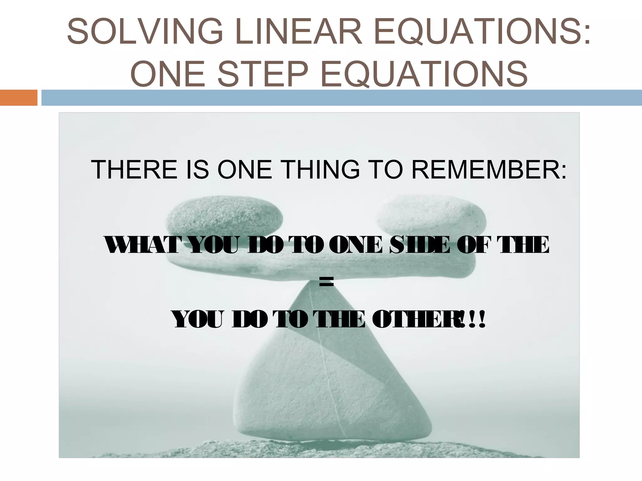 SOLVING LINEAR EQUATIONS:
ONE STEP EQUATIONS
THERE IS ONE THING TO REMEMBER:
WHAT YOU DO TO ONE SIDE OF THE
=
YOU DO TO THE OTHER!!!