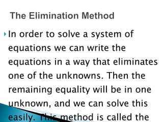In order to solve a system of equations we can write the equations in a way that eliminates one of the unknowns. Then the remaining equality will be in one unknown, and we can solve this easily. This method is called the elimination method. 