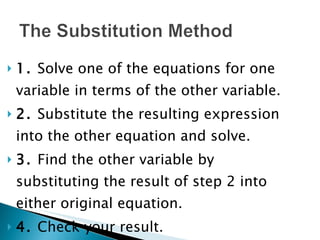 1.  Solve one of the equations for one variable in terms of the other variable. 2.  Substitute the resulting expression into the other equation and solve. 3.  Find the other variable by substituting the result of step 2 into either original equation. 4.  Check your result. 