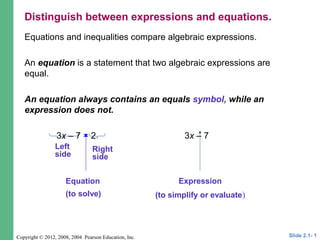 Copyright © 2012, 2008, 2004 Pearson Education, Inc.
Equations and inequalities compare algebraic expressions.
An equation is a statement that two algebraic expressions are
equal.
An equation always contains an equals symbol, while an
expression does not.
3x – 7 = 2 3x – 7
Left
side
Right
side
Equation
(to solve)
Expression
(to simplify or evaluate)
Slide 2.1- 1
Distinguish between expressions and equations.
 