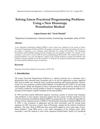Operations Research and Applications : An International Journal (ORAJ), Vol.2, No.3, August 2015
1
Solving Linear Fractional Programming Problems
Using a New Homotopy
Perturbation Method
Sapan Kumar das1
, Tarni Mandal1
1
Department of mathematics, National institute of technology Jamshedpur, India, 831014
Abstract
A new Homotopy Perturbation Method (HPM) is used to find exact solutions for the system of Linear
Fractional Programming Problem (LFPP) with equality constraints. In best of my knowledge, first time we
are going to introduce a new technique using Homotopy for solving LFP problem. The Homotopy
Perturbation method (HPM) and factorization technique are used together to build a new method. A new
technique is also used to convert LFPP to Linear programming problem (LPP). The results betray that our
proposed method is very easy and effective compare to the existing method for solving LFP problems with
equality constraints applied in real life situations. To illustrate the proposed method numerical examples
are solved and the obtained results are discussed.
Keywords
Homotopy Perturbation Method, Factorisation, LFPP, LPP
1. Introduction
The Linear Fractional Programming Problems (i.e. objective function has a numerator and a
denominator) have attracted many researchers due to its real life application in many important
field such as health care, financial sector, production planning and hospital planning. Charnes-
Cooper [3], have proposed a method which depends on transforming the LFPP to an equivalent
linear program. Bitran and Magnant [2] have concerned duality and sensitivity analysis in LFP
.An iterative method for solving problem is based on conjugate gradient projection method [17].
Swarup [16] developed a simplex technique for the same problem.
In 1998 non-linear partial differential equation, non-linear systems of second order boundary
value problems to solve integral, functional integral and also system of linear equations [5] are
solved by Homotopy Perturbation Method (HPM) was proposed by He. An efficient algorithm for
solving of linear equations based on HPM [7].The Homotopy Perturbation Method (HPM) by He
in 1998, is very systematic in application and has been universally used for solving linear
equations. In 1992, Liao gave a crowd ideas of Homotopy analysis for the solution of nonlinear
problems. The basic ideas of HPM has been successfully applied to solve many types of non-
linear problems. Using HPM, gives a very rapid convergence of the solution series. Many
researcher’s used this method to solve linear equations.FirstlyH.Saberi Najafi [15] introduced
 
