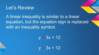 Let’s Review
A linear inequality is similar to a linear
equation, but the equation sign is replaced
with an inequality symbol.
y = 3x + 12
y < 3x + 12
 
