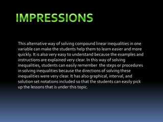 This alternative way of solving compound linear inequalities in one
variable can make the students help them to learn easier and more
quickly. It is also very easy to understand because the examples and
instructions are explained very clear. In this way of solving
inequalities, students can easily remember the steps or procedures
in solving inequalities because the directions of solving these
inequalities were very clear. It has also graphical, interval, and
solution set notations included so that the students can easily pick
up the lessons that is under this topic.
 