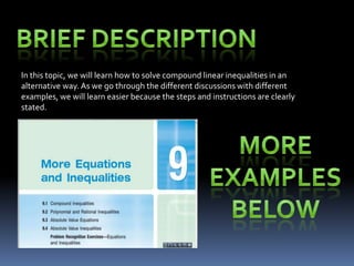 In this topic, we will learn how to solve compound linear inequalities in an
alternative way. As we go through the different discussions with different
examples, we will learn easier because the steps and instructions are clearly
stated.
 