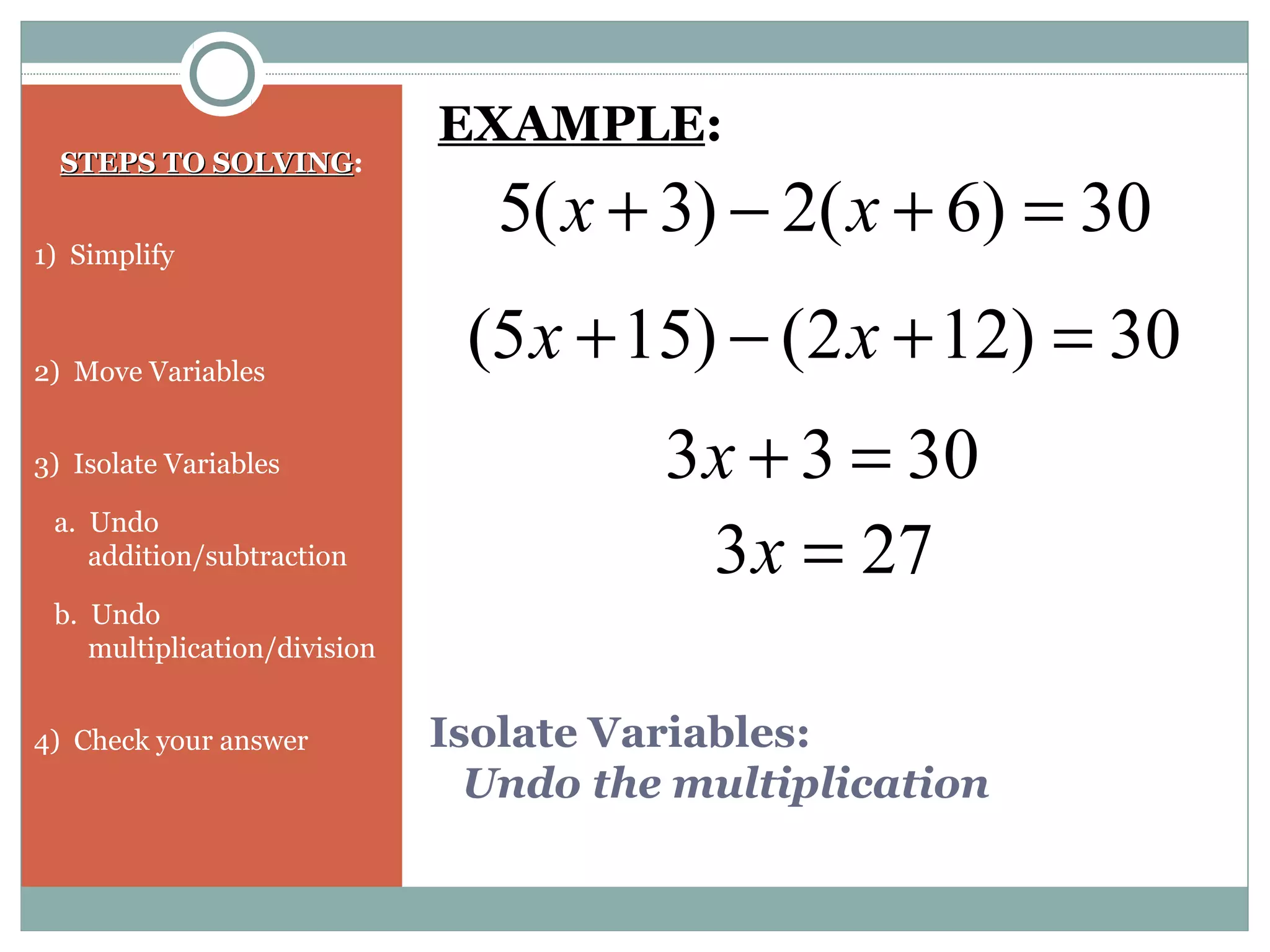 Isolate Variables:
Undo the multiplication
STEPS TO SOLVINGSTEPS TO SOLVING:
1) Simplify
2) Move Variables
3) Isolate Variables
a. Undo
addition/subtraction
b. Undo
multiplication/division
4) Check your answer
30)6(2)3(5 =+−+ xx
EXAMPLE:
30)122()155( =+−+ xx
3033 =+x
273 =x
 