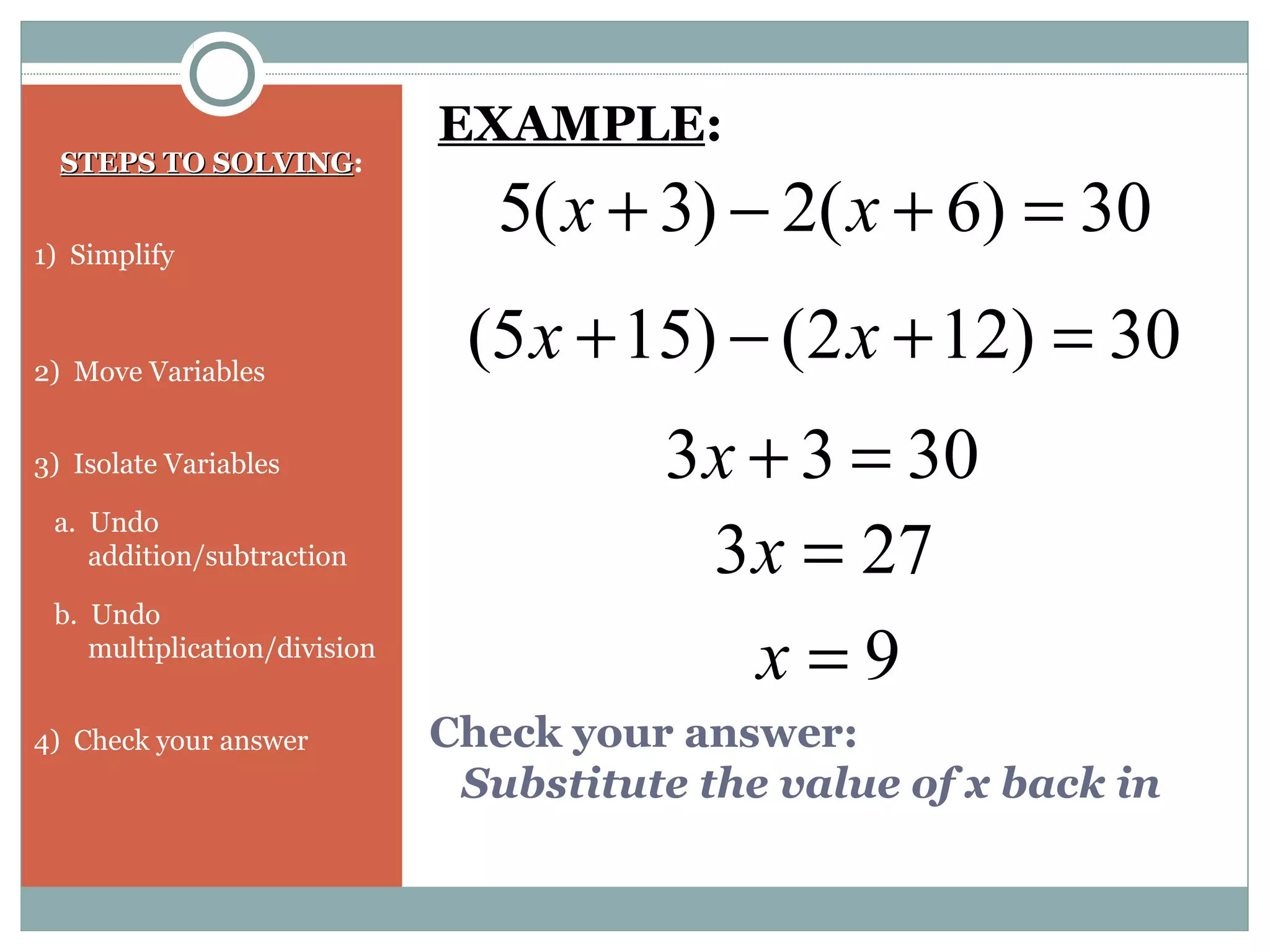 Check your answer:
Substitute the value of x back in
STEPS TO SOLVINGSTEPS TO SOLVING:
1) Simplify
2) Move Variables
3) Isolate Variables
a. Undo
addition/subtraction
b. Undo
multiplication/division
4) Check your answer
30)6(2)3(5 =+−+ xx
EXAMPLE:
30)122()155( =+−+ xx
3033 =+x
9=x
273 =x
 