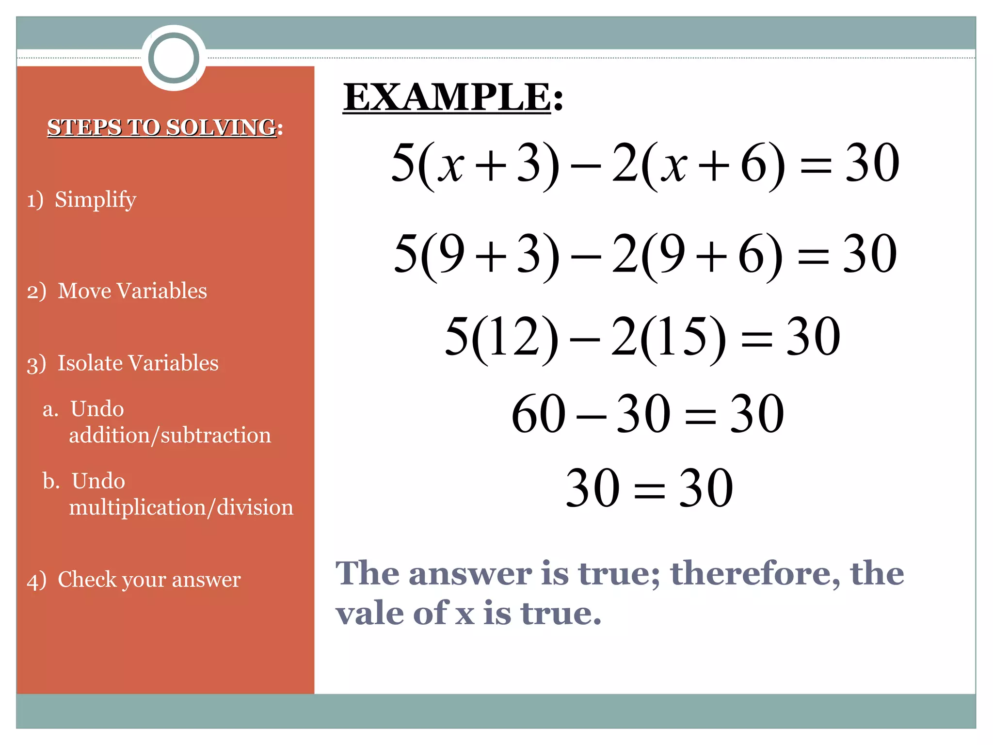 STEPS TO SOLVINGSTEPS TO SOLVING:
1) Simplify
2) Move Variables
3) Isolate Variables
a. Undo
addition/subtraction
b. Undo
multiplication/division
4) Check your answer
30)6(2)3(5 =+−+ xx
EXAMPLE:
30)69(2)39(5 =+−+
30)15(2)12(5 =−
303060 =−
3030 =
The answer is true; therefore, the
vale of x is true.
 