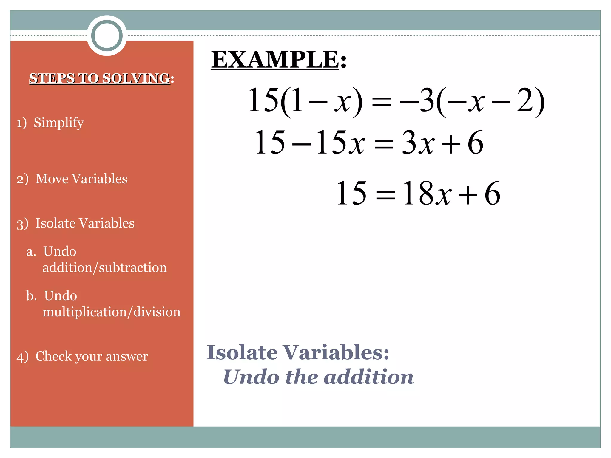 Isolate Variables:
Undo the addition
STEPS TO SOLVINGSTEPS TO SOLVING:
1) Simplify
2) Move Variables
3) Isolate Variables
a. Undo
addition/subtraction
b. Undo
multiplication/division
4) Check your answer
)2(3)1(15 −−−=− xx
EXAMPLE:
631515 +=− xx
61815 += x
 