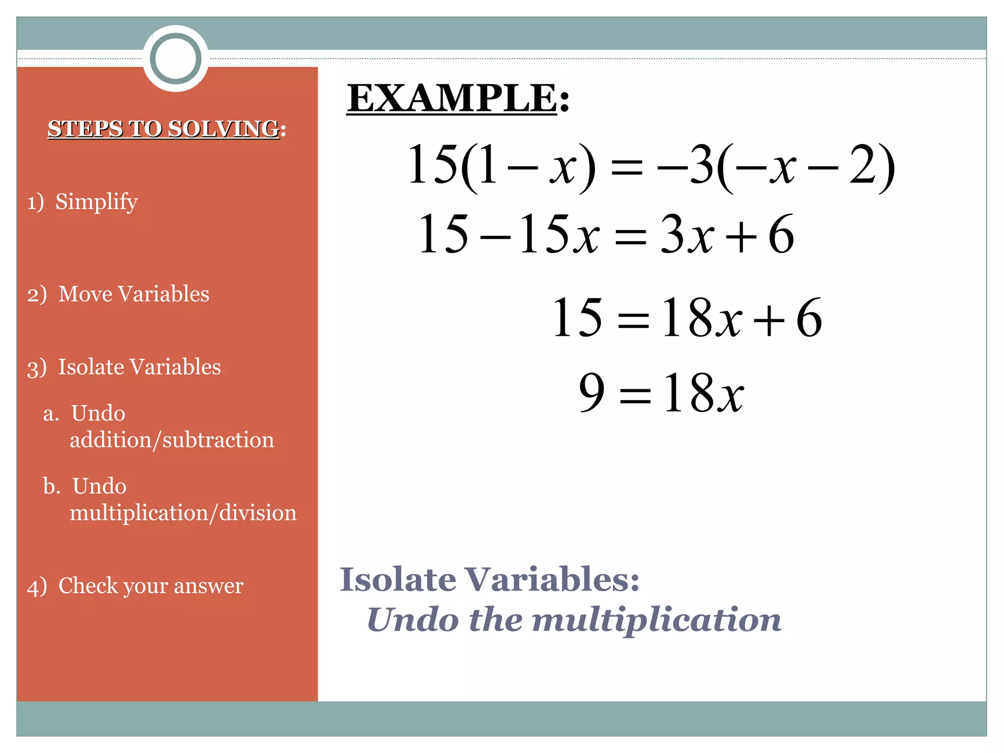 Isolate Variables:
Undo the multiplication
STEPS TO SOLVINGSTEPS TO SOLVING:
1) Simplify
2) Move Variables
3) Isolate Variables
a. Undo
addition/subtraction
b. Undo
multiplication/division
4) Check your answer
)2(3)1(15 −−−=− xx
EXAMPLE:
631515 +=− xx
61815 += x
x189 =
 