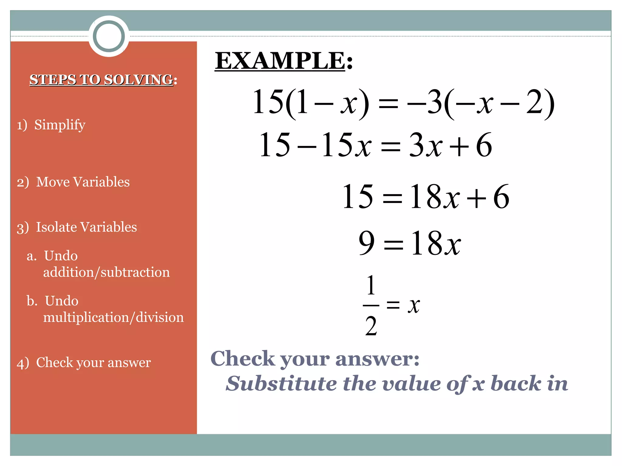 Check your answer:
Substitute the value of x back in
STEPS TO SOLVINGSTEPS TO SOLVING:
1) Simplify
2) Move Variables
3) Isolate Variables
a. Undo
addition/subtraction
b. Undo
multiplication/division
4) Check your answer
)2(3)1(15 −−−=− xx
EXAMPLE:
631515 +=− xx
61815 += x
x189 =
x=
2
1
 