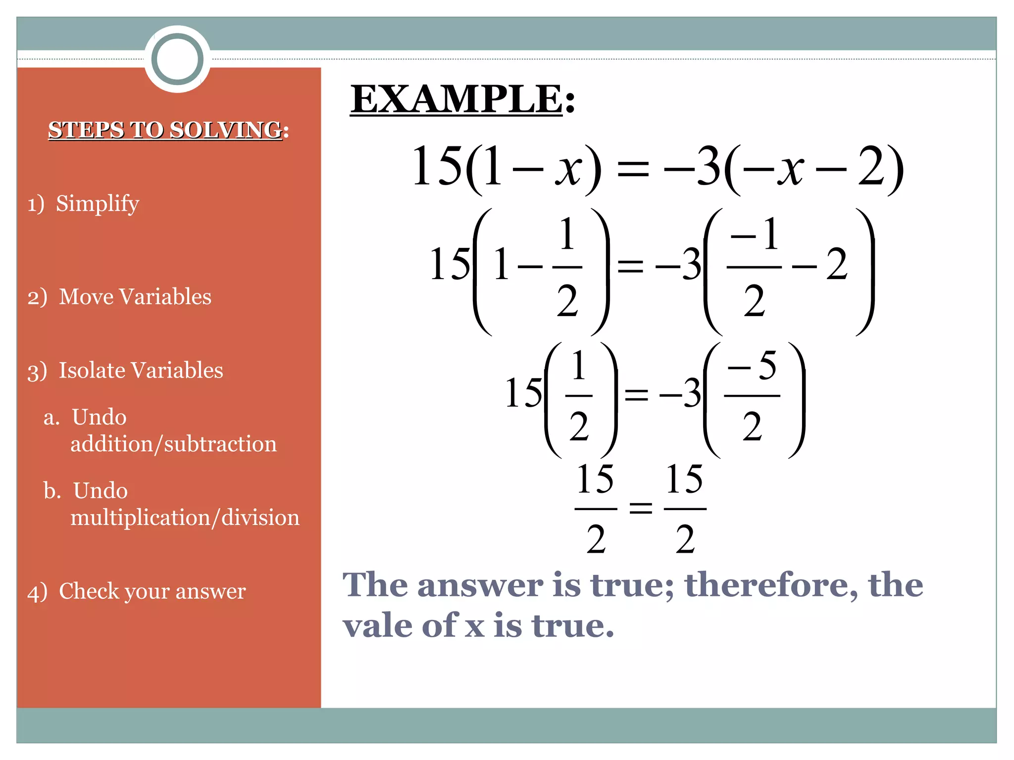 The answer is true; therefore, the
vale of x is true.
STEPS TO SOLVINGSTEPS TO SOLVING:
1) Simplify
2) Move Variables
3) Isolate Variables
a. Undo
addition/subtraction
b. Undo
multiplication/division
4) Check your answer
)2(3)1(15 −−−=− xx
EXAMPLE:






−
−
−=





− 2
2
1
3
2
1
115





 −
−=





2
5
3
2
1
15
2
15
2
15
=
 