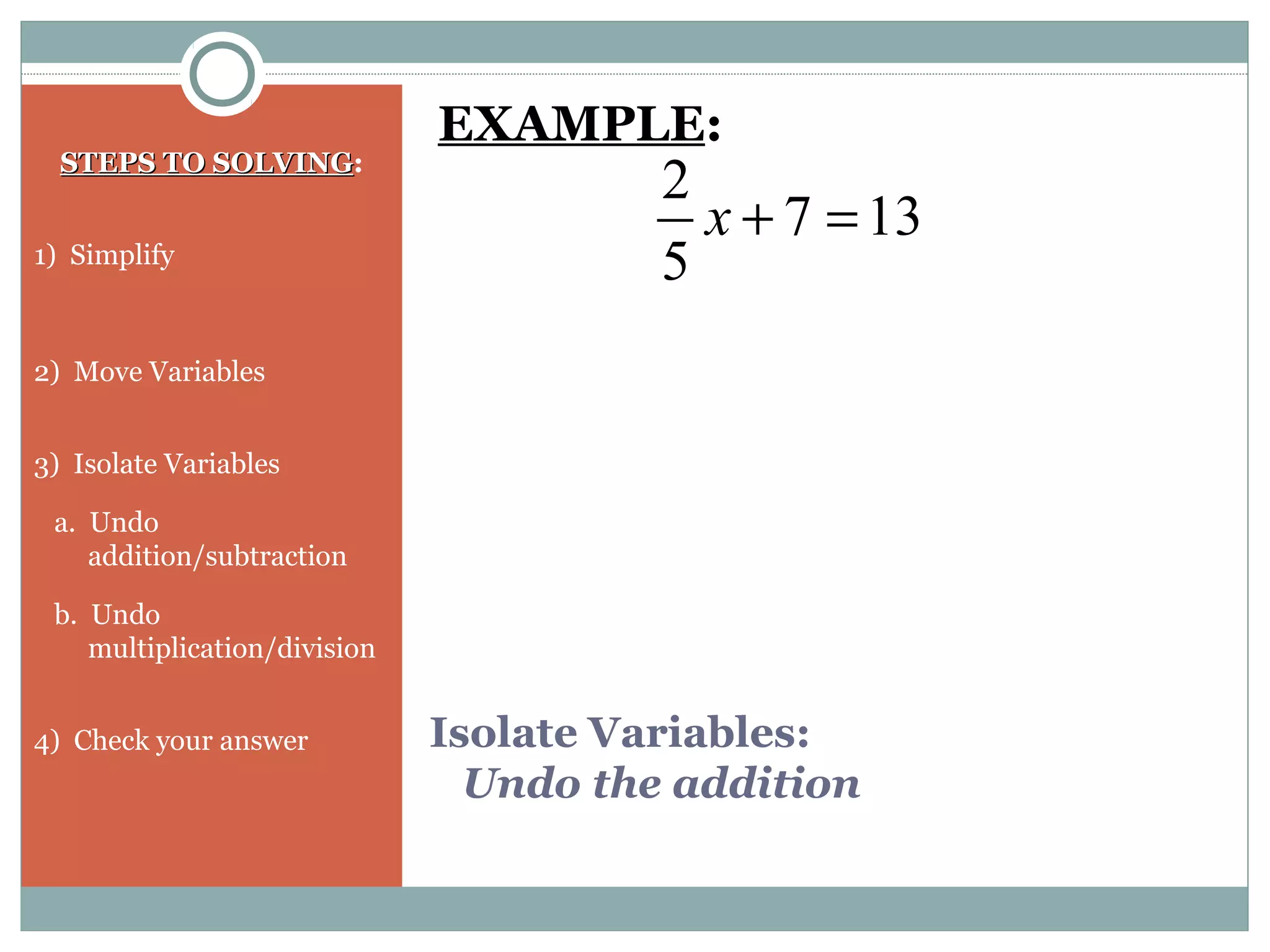 Isolate Variables:
Undo the addition
STEPS TO SOLVINGSTEPS TO SOLVING:
1) Simplify
2) Move Variables
3) Isolate Variables
a. Undo
addition/subtraction
b. Undo
multiplication/division
4) Check your answer
137
5
2
=+x
EXAMPLE:
 