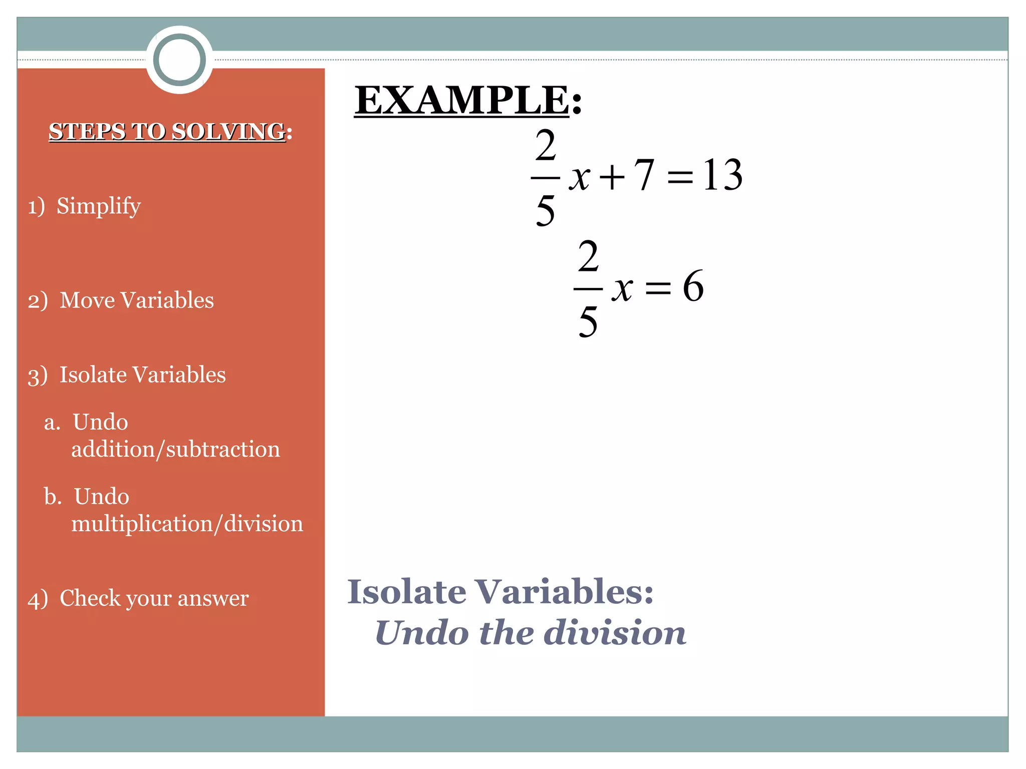 Isolate Variables:
Undo the division
STEPS TO SOLVINGSTEPS TO SOLVING:
1) Simplify
2) Move Variables
3) Isolate Variables
a. Undo
addition/subtraction
b. Undo
multiplication/division
4) Check your answer
EXAMPLE:
137
5
2
=+x
6
5
2
=x
 