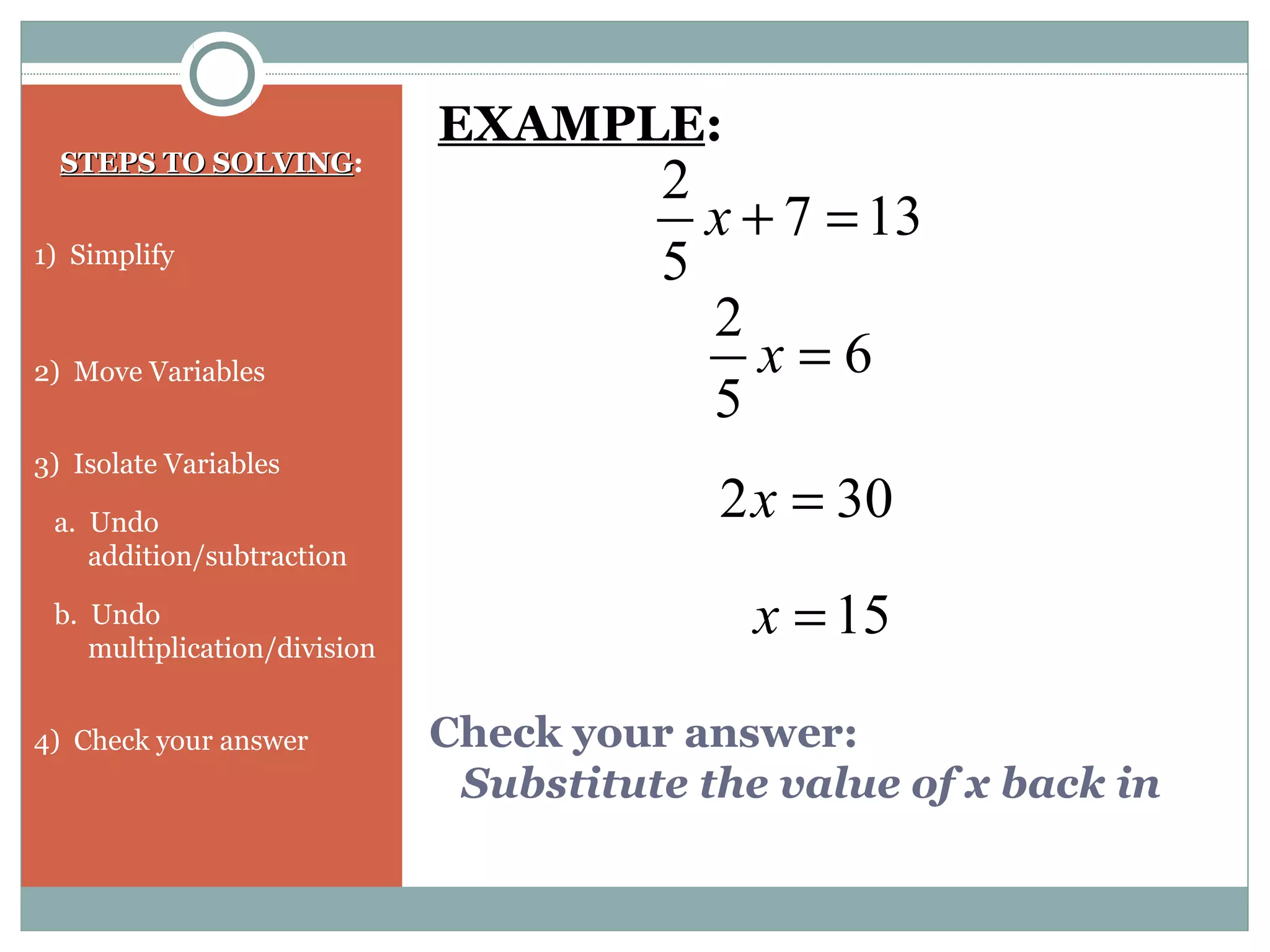 Check your answer:
Substitute the value of x back in
STEPS TO SOLVINGSTEPS TO SOLVING:
1) Simplify
2) Move Variables
3) Isolate Variables
a. Undo
addition/subtraction
b. Undo
multiplication/division
4) Check your answer
EXAMPLE:
137
5
2
=+x
6
5
2
=x
302 =x
15=x
 
