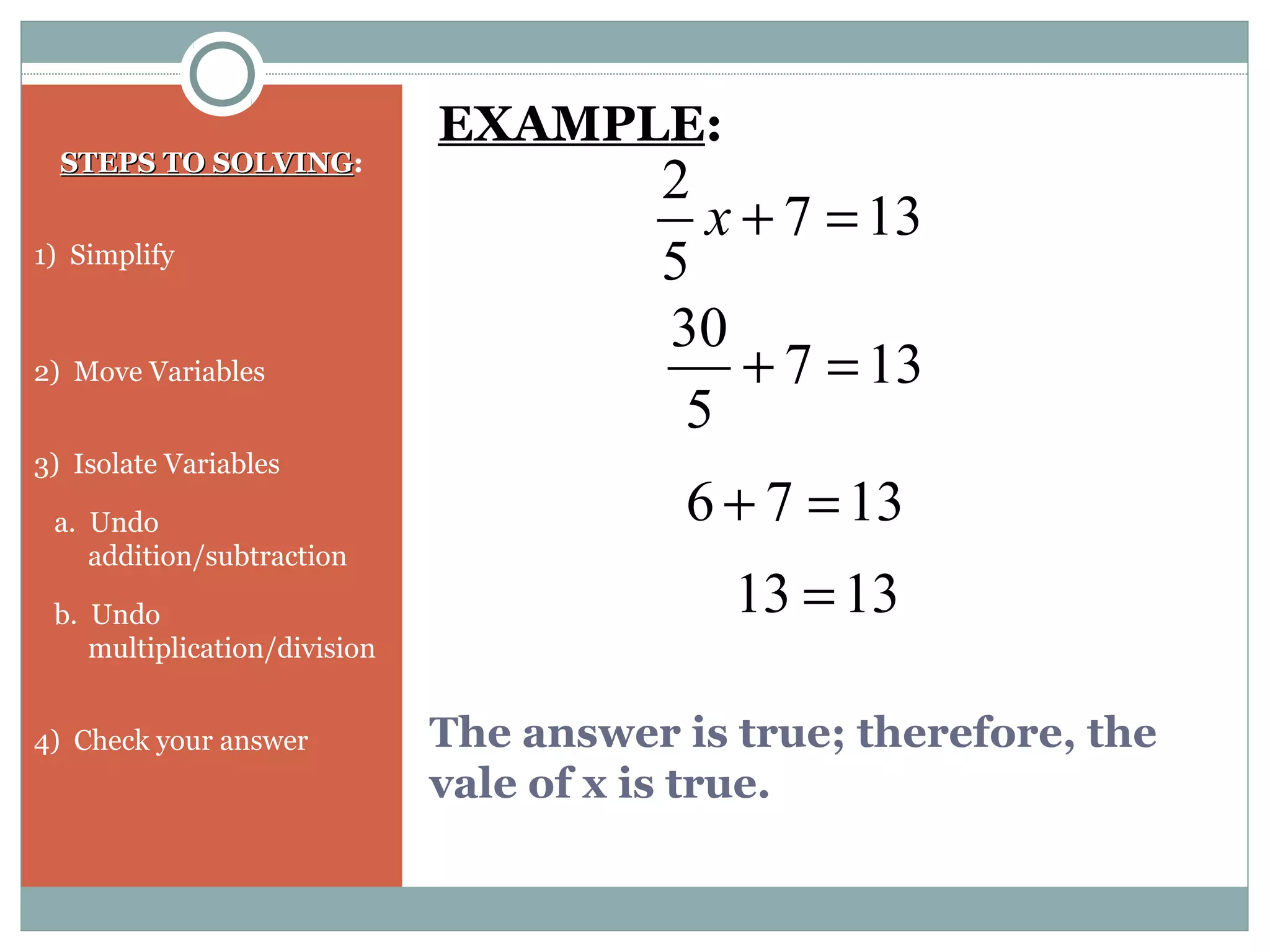 The answer is true; therefore, the
vale of x is true.
STEPS TO SOLVINGSTEPS TO SOLVING:
1) Simplify
2) Move Variables
3) Isolate Variables
a. Undo
addition/subtraction
b. Undo
multiplication/division
4) Check your answer
EXAMPLE:
137
5
2
=+x
137
5
30
=+
1376 =+
1313 =
 