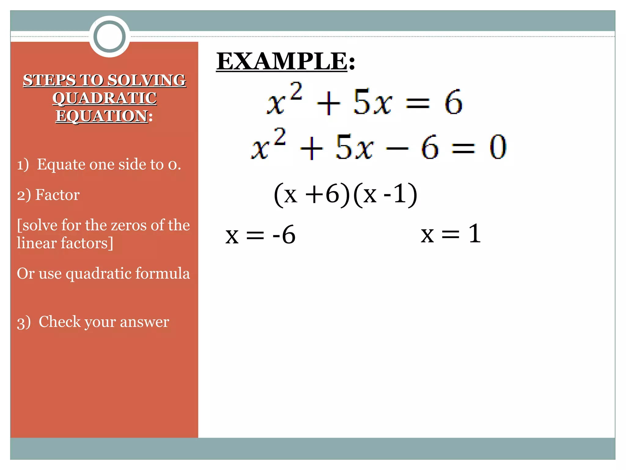 STEPS TO SOLVINGSTEPS TO SOLVING
QUADRATICQUADRATIC
EQUATIONEQUATION:
1) Equate one side to 0.
2) Factor
[solve for the zeros of the
linear factors]
Or use quadratic formula
3) Check your answer
EXAMPLE:
(x +6)(x -1)
x = -6 x = 1
 