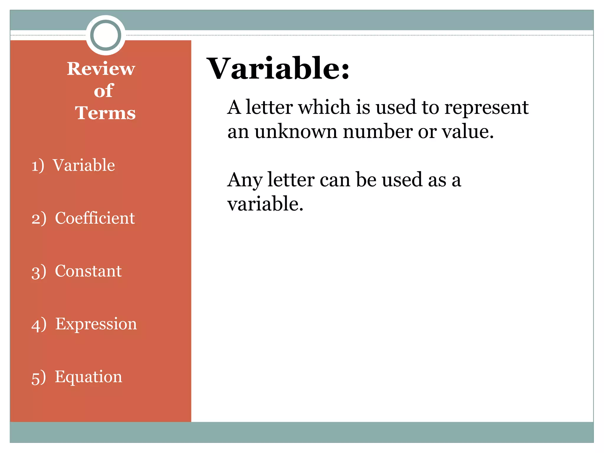 Review
of
Terms
1) Variable
2) Coefficient
3) Constant
4) Expression
5) Equation
Variable:
A letter which is used to represent
an unknown number or value.
Any letter can be used as a
variable.
 