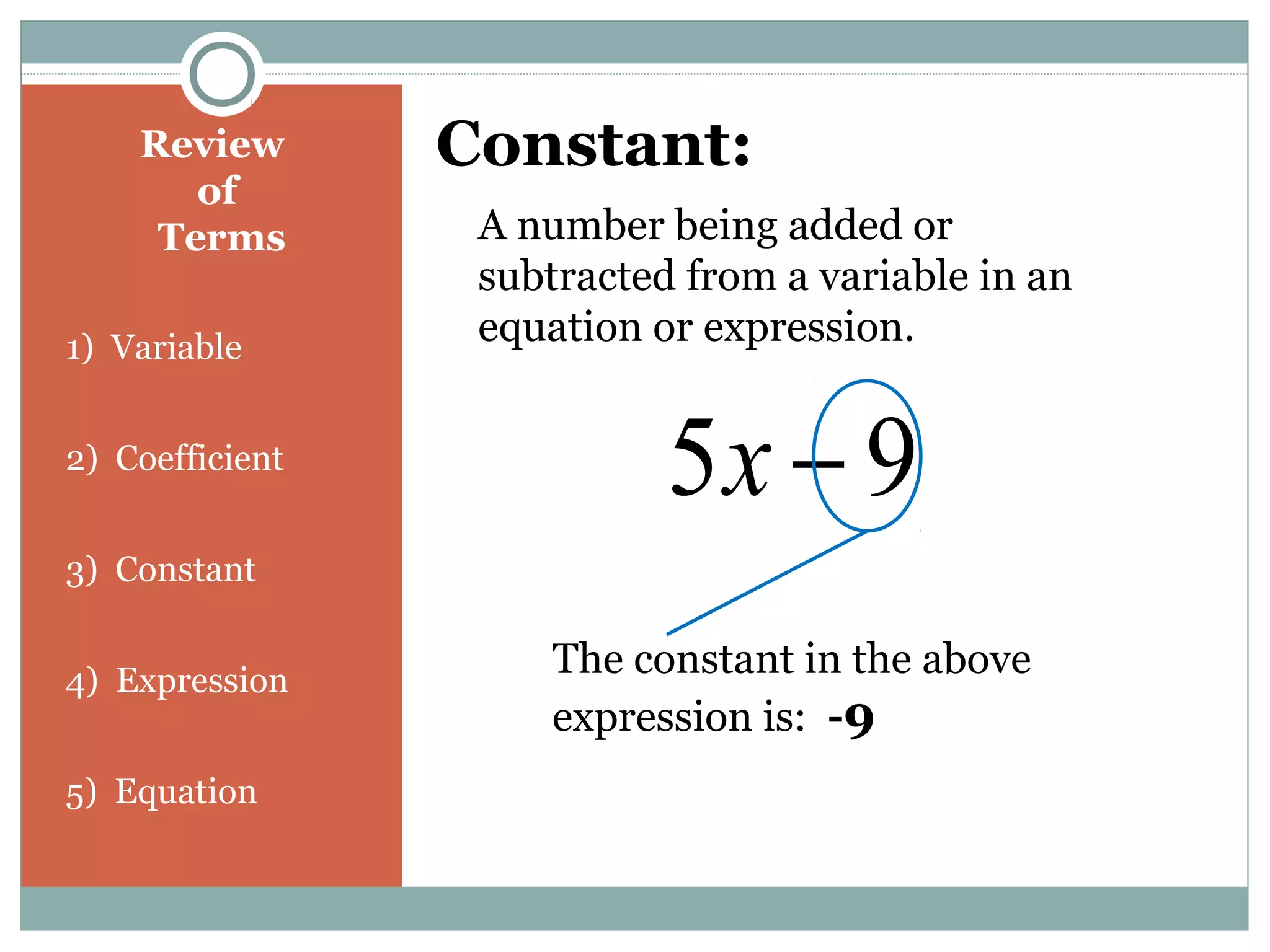 Review
of
Terms
1) Variable
2) Coefficient
3) Constant
4) Expression
5) Equation
Constant:
A number being added or
subtracted from a variable in an
equation or expression.
95 −x
The constant in the above
expression is: -9
 