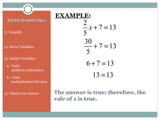 The answer is true; therefore, the
vale of x is true.
STEPS TO SOLVINGSTEPS TO SOLVING:
1) Simplify
2) Move Variables
3) Isolate Variables
a. Undo
addition/subtraction
b. Undo
multiplication/division
4) Check your answer
EXAMPLE:
137
5
2
=+x
137
5
30
=+
1376 =+
1313 =
 