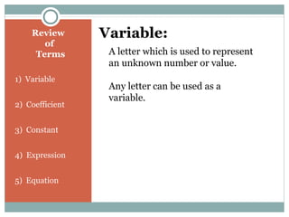 Review
of
Terms
1) Variable
2) Coefficient
3) Constant
4) Expression
5) Equation
Variable:
A letter which is used to represent
an unknown number or value.
Any letter can be used as a
variable.
 