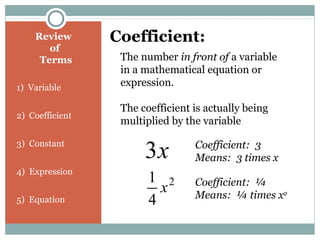 Review
of
Terms
1) Variable
2) Coefficient
3) Constant
4) Expression
5) Equation
Coefficient:
The number in front of a variable
in a mathematical equation or
expression.
The coefficient is actually being
multiplied by the variable
x3 Coefficient: 3
Means: 3 times x
2
4
1
x Coefficient: ¼
Means: ¼ times x2
 