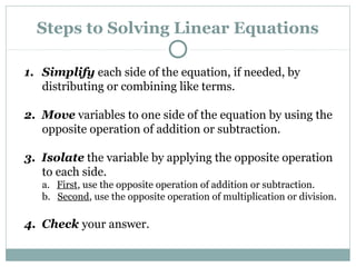 Steps to Solving Linear Equations
1. Simplify each side of the equation, if needed, by
distributing or combining like terms.
2. Move variables to one side of the equation by using the
opposite operation of addition or subtraction.
3. Isolate the variable by applying the opposite operation
to each side.
a. First, use the opposite operation of addition or subtraction.
b. Second, use the opposite operation of multiplication or division.
4. Check your answer.
 