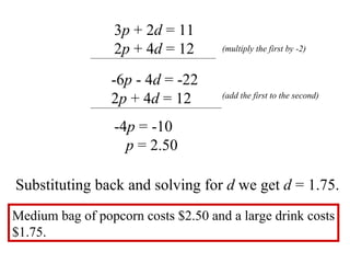 3 p  + 2 d  = 11 2 p  + 4 d  = 12 -6 p  - 4 d  = -22 2 p  + 4 d  = 12 -4 p  = -10  p  = 2.50 Substituting back and solving for  d  we get  d  = 1.75.  (multiply the first by -2) (add the first to the second) Medium bag of popcorn costs $2.50 and a large drink costs $1.75.  