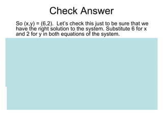 Check Answer So (x,y) = (6,2).  Let’s check this just to be sure that we have the right solution to the system. Substitute 6 for x and 2 for y in both equations of the system. Check eq. #1 3x + y = 20 3(6) + 2 = 20 Check eq. #2 2x + 3y = 18 2(6) + 3(2) = 18 Because (x,y) = (6,2) satisfies both eqs., it is therefore the solution of the system. 
