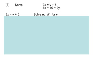 (3) Solve: 3x = y + 5 6x + 10 = 2y 3x = y + 5 Solve eq. #1 for y  y = 3x – 5 eq. #1 solved for y.  6x + 10 = 2y Substitute 3x - 5 for y into eq. #2 6x + 10 = 2(3x - 5) Now solve for x. 6x + 10 = 6x – 10 Combine like terms 0 = -20   False.  Like terms combined. But we have no value for x.  Also, the left side of the eq. does not equal to the right side.  This suggests that the eqs. do not share a common (x,y) point.  They are parallel lines.  So there is no solution for this system.  This can be verified by solving both eqs. for y (in the form of y = mx + b). 